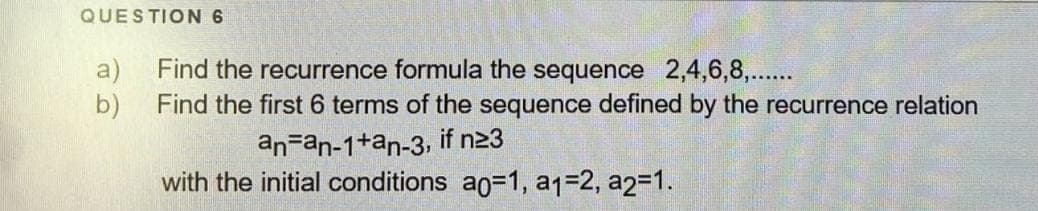 QUESTION 6
a)
Find the recurrence formula the sequence 2,4,6,8,..
b)
Find the first 6 terms of the sequence defined by the recurrence relation
an=an-1+an-3, if n23
with the initial conditions a0=D1, a1=2, a2=1.
