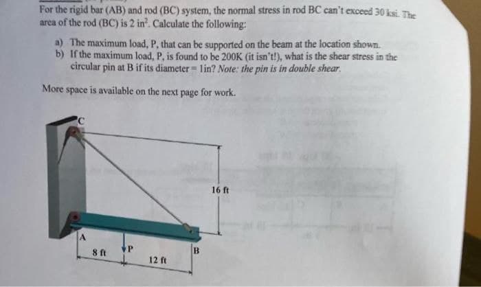 For the rigid bar (AB) and rod (BC) system, the normal stress in rod BC can't exceed 30 ksi. The
area of the rod (BC) is 2 in². Calculate the following:
a) The maximum load, P, that can be supported on the beam at the location shown.
If the maximum load, P, is found to be 200K (it isn't!), what is the shear stress in the
circular pin at B if its diameter = 1in? Note: the pin is in double shear.
b)
More space is available on the next page for work.
8 ft
P
12 ft
B
16 ft