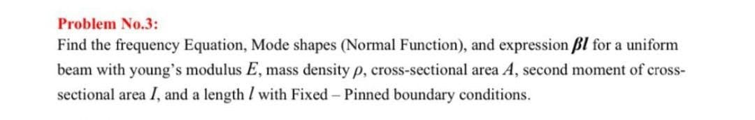 Problem No.3:
Find the frequency Equation, Mode shapes (Normal Function), and expression ßl for a uniform
beam with young's modulus E, mass density p, cross-sectional area A, second moment of cross-
sectional area I, and a length / with Fixed - Pinned boundary conditions.