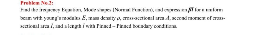 Problem No.2:
Find the frequency Equation, Mode shapes (Normal Function), and expression ßl for a uniform
beam with young's modulus E, mass density p, cross-sectional area A, second moment of cross-
sectional area I, and a length / with Pinned - Pinned boundary conditions.