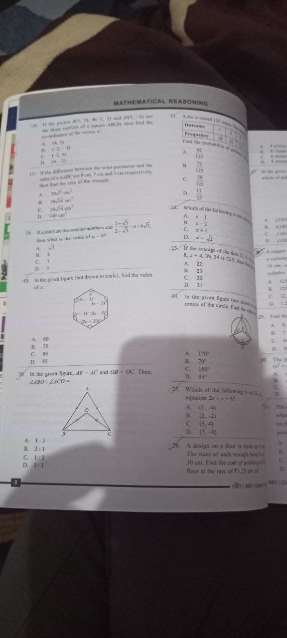 Pi
16 If the points (3, 3), #2, 3) and (5, 4) are
the three vertices of a square ABC, then find the
on ordinates of the vertex C
A 43
C.
(20
D.. (4.2)
12 If the difference between the semi-perimeter and the
sides of's 8C are 8 cm, 7 cm and 5 cm respectively.
then find the area of the triangle.
A
B
C
D.
20/7 cm²
10√14 cm²
20√14
cm²
140 cm
18. Ifa and bare two rational numbers and 2+√3
2-√3
then what is the value of a h
55
A
B.
C7
D. 3
4
A
60
B. 75
C. 80
D. 85
MATHEMATICAL REASONING
21 A die is tossed 125 times T
Outcome
1
Frequency 10 22
Find the probability of
19. In the given figure (not drawn to scale), find the value
of x
A 1:1
B. 2:1
C. 1:2
D. 3:1
2x-5
B
(x-5)
x-5) 12x-5)
(2x - 202
=a+b√3₂
26 In the given figure, AB AC and OB OC. Then,
LABO: LACO=
A
FA
C
D
D.
22 22 32 32
82
125
72
A.
B
125
58
125
22. Which of the following is s
A. x-1
B
x-2
C
x+1
x + √2
A.
B.
13
25
23 If the average of the data 12.
8, x4, 39, 34 is 22.9, then S
A. 22
B. 23
C.
20
D. 21
24. In the given figure (not draw
centre of the circle. Find the
170
70°
150
D. 95%
25. Which of the following is
equation 2x-y-6?
C. (5.4)
D. (7.-8)
t
CAUD 11
R
in the gives
<<*
B
C.
E11600
99450
ts00
D
A copper
a cylinde
26. A design on a floor is made in
The sides of each triangle bong 3
30 cm. Find the cost of polishing &
floor at the rate of 1.25 per a
10 cm,
cylinder
A
B
C
29. Find the
U
20. The pr
31 The
SOFINO MO