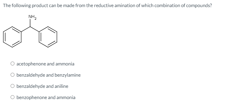 The following product can be made from the reductive amination of which combination of compounds?
NH2
O acetophenone and ammonia
O benzaldehyde and benzylamine
O benzaldehyde and aniline
O benzophenone and ammonia
