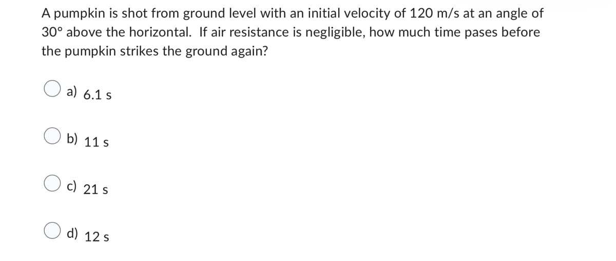 A pumpkin is shot from ground level with an initial velocity of 120 m/s at an angle of
30° above the horizontal. If air resistance is negligible, how much time pases before
the pumpkin strikes the ground again?
a) 6.1 s
b) 11s
c) 21 s
d) 12 s