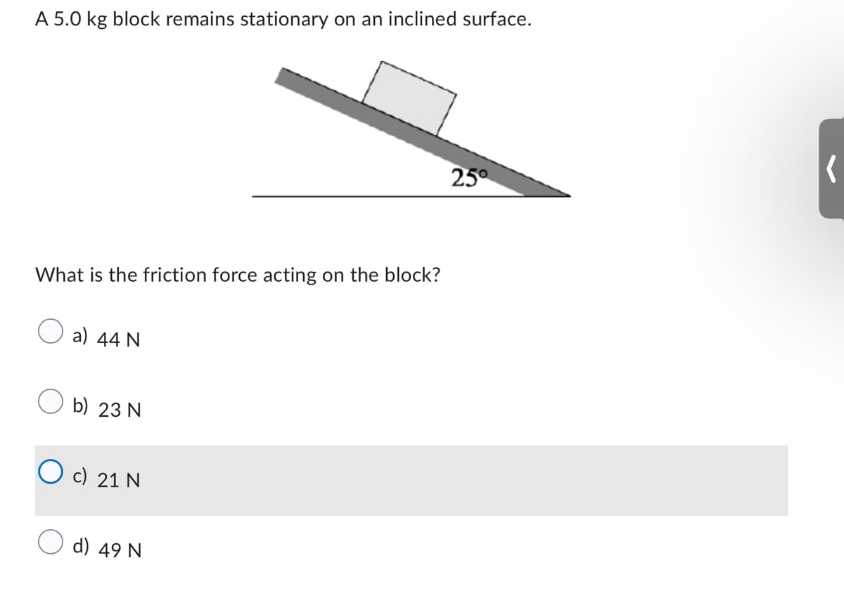 A 5.0 kg block remains stationary on an inclined surface.
What is the friction force acting on the block?
a) 44 N
b) 23 N
c) 21 N
d) 49 N
25°
(