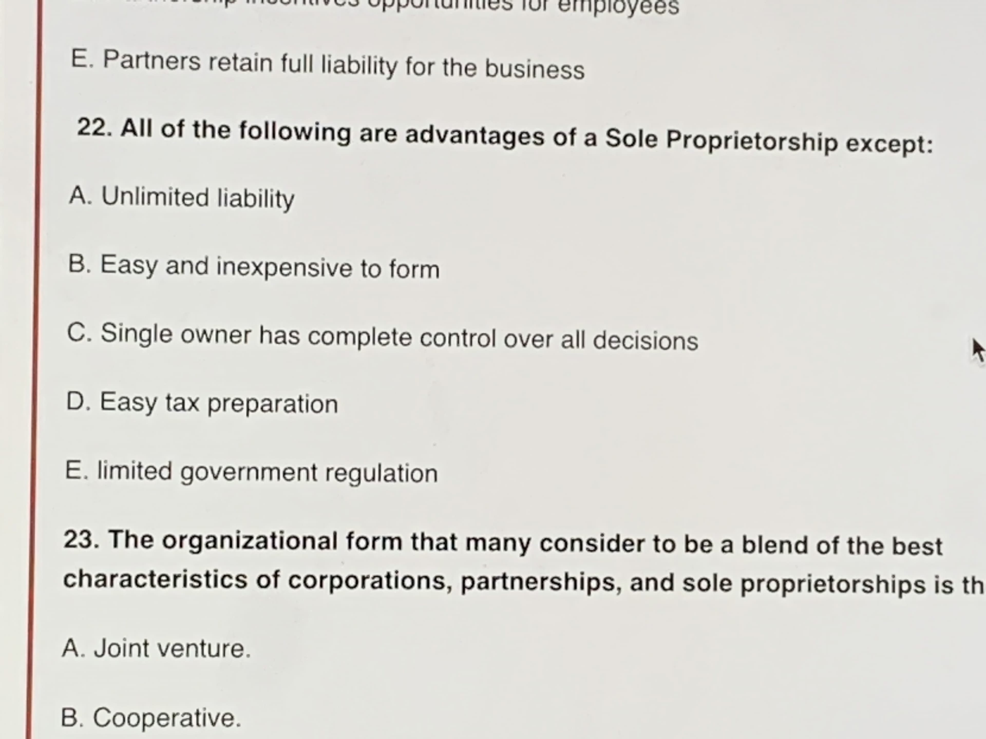 22. All of the following are advantages of a Sole Proprietorship except:
A. Unlimited liability
B. Easy and inexpensive to form
C. Single owner has complete control over all decisions
D. Easy tax preparation
E. limited government regulation
