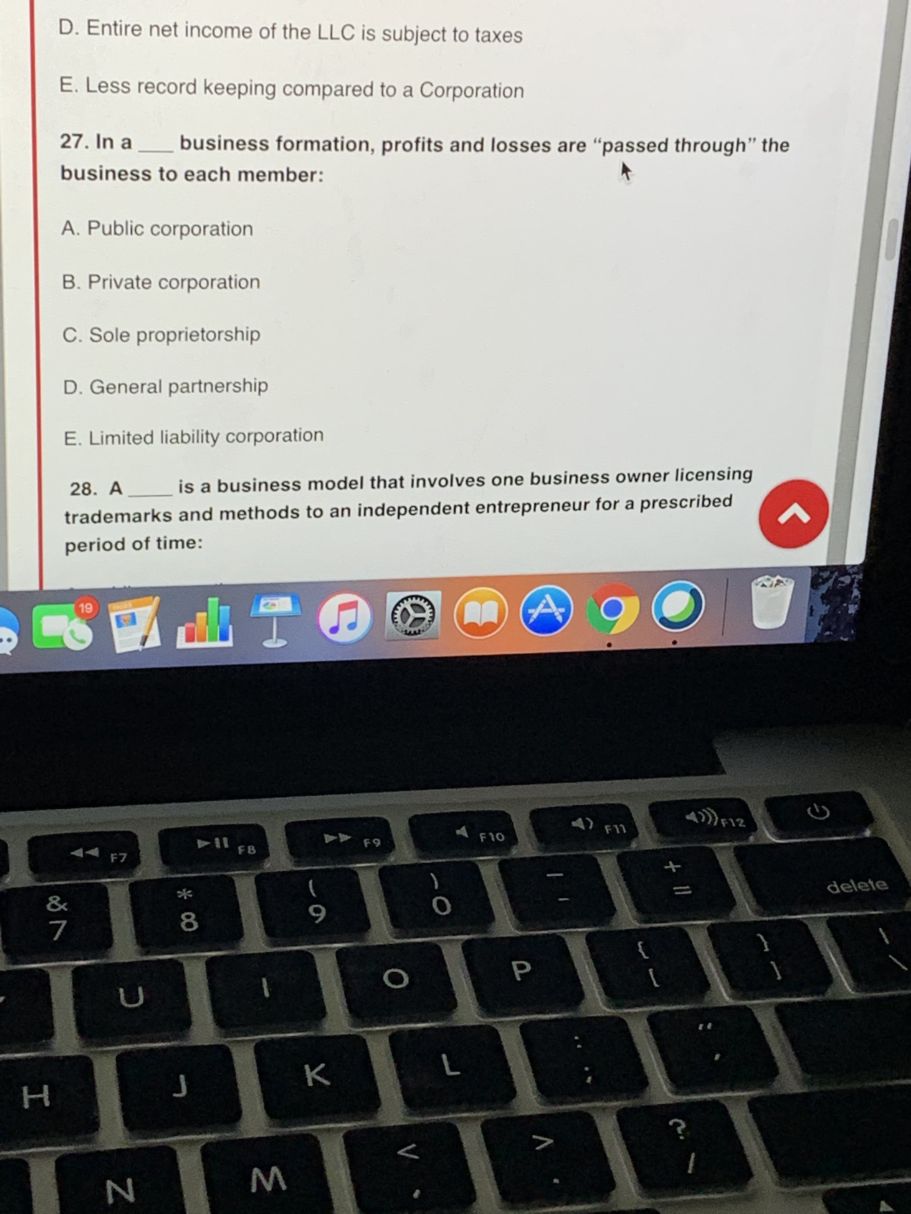27. In a business formation, profits and losses are "passed through" the
business to each member:
A. Public corporation
B. Private corporation
C. Sole proprietorship
D. General partnership
E. Limited liability corporation
28. A is a business model that involves one business owner licensing
trademarks and methods to an independent entrepreneur for a prescribed
period of time:
