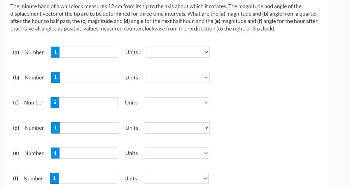 The minute hand of a wall clock measures 12 cm from its tip to the axis about which it rotates. The magnitude and angle of the
displacement vector of the tip are to be determined for three time intervals. What are the (a) magnitude and (b) angle from a quarter
after the hour to half past, the (c) magnitude and (d) angle for the next half hour, and the (e) magnitude and (f) angle for the hour after
that? Give all angles as positive values measured counterclockwise from the +x direction (to the right, or 3 o'clock).
(a) Number i
(b) Number i
(c) Number i
(d) Number i
(e) Number i
(f) Number
i
Units
Units
Units
Units
Units
Units
