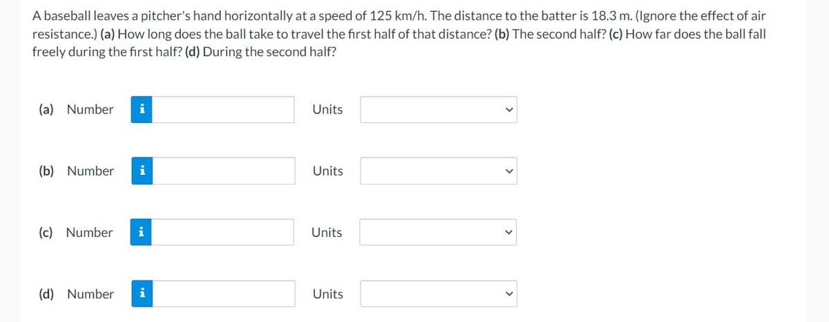 A baseball leaves a pitcher's hand horizontally at a speed of 125 km/h. The distance to the batter is 18.3 m. (Ignore the effect of air
resistance.) (a) How long does the ball take to travel the first half of that distance? (b) The second half? (c) How far does the ball fall
freely during the first half? (d) During the second half?
(a) Number i
(b) Number i
(c) Number i
(d) Number i
Units
Units
Units
Units