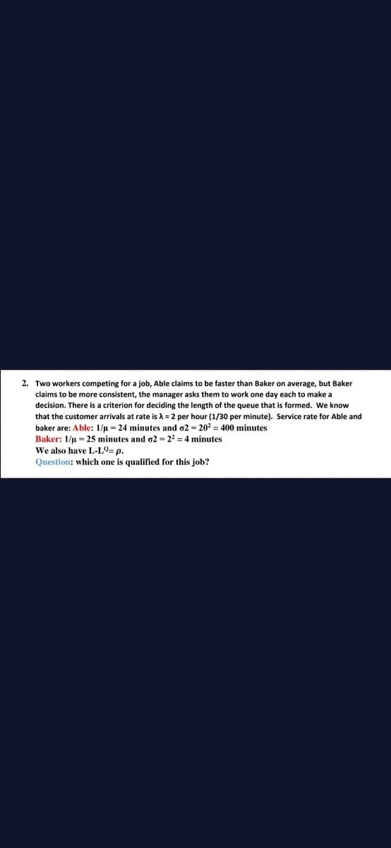 2. Two workers competing for a job, Able claims to be faster than Baker on average, but Baker
claims to be more consistent, the manager asks them to work one day each to make a
decision. There is a criterion for deciding the length of the queue that is formed. We know
that the customer arrivals at rate is A = 2 per hour (1/30 per minute). Service rate for Able and
baker are: Able: 1/u = 24 minutes and o2 = 202 = 400 minutes
Baker: 1/u = 25 minutes and o2 = 22 = 4 minutes
We also have L-LO= p.
Question: which one is qualified for this job?
