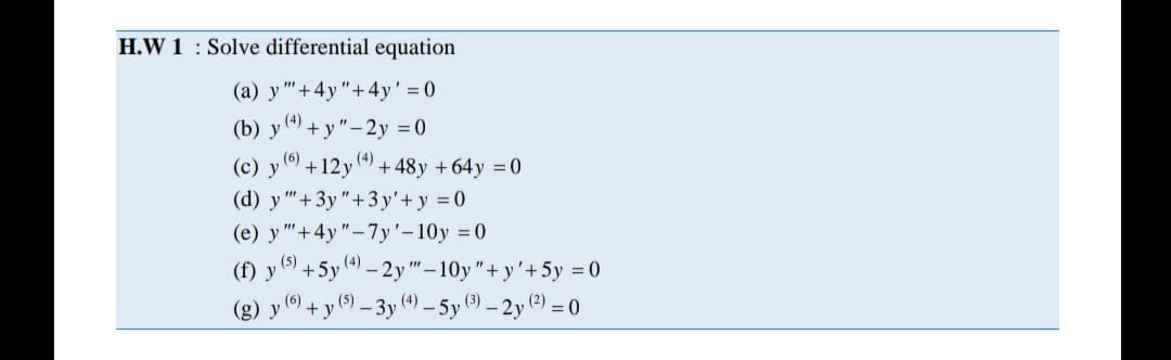 H.W 1 : Solve differential equation
(a) y "'+4y"+4y' = 0
(b) у
(4)
+ y"-2y = 0
()
(с) у
+12y
(4)
'+ 48y + 64 y = 0
(d) y "+3y"+3y'+ y = 0
(e) y "+4y"-7y'-10y =0
(5)
(f) y
+5y 4) – 2y " – 10y"+ y'+5y = (0
(6)
(g) y ) + y (9 – 3y (4) – 5y (9) – 2y (?) = 0
