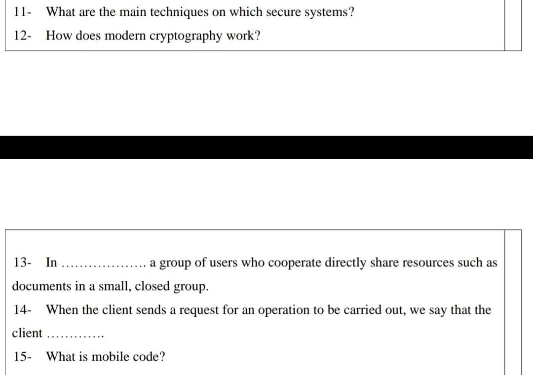 11-
What are the main techniques on which secure systems?
12-
How does modern cryptography work?
13-
In
a
group
of users who cooperate directly share resources such as
documents in a small, closed
group.
14-
When the client sends a request for an operation to be carried out, we say that the
client
15-
What is mobile code?
