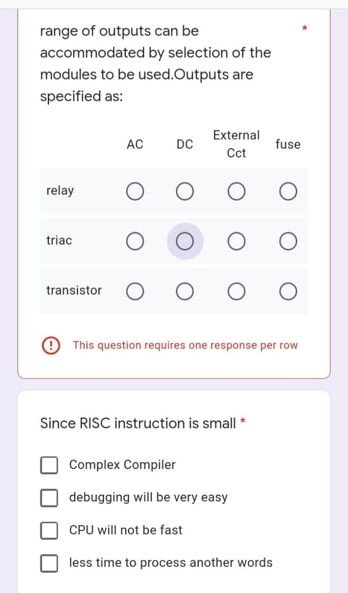 range of outputs can be
accommodated by selection of the
modules to be used.Outputs are
specified as:
DC
External
Cct
fuse
relay
triac
transistor
This question requires one response per row
AC
Since RISC instruction is small *
Complex Compiler
debugging will be very easy
CPU will not be fast
less time to process another words