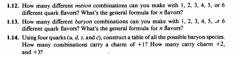 1.12. How many different meson combinations can you make with 1, 2, 3, 4, 5, or 6
different quark flavors? What's the general formula for n flavors?
1.13. How many different baryon combinations can you make with 1, 2, 3, 4, 5, or 6
different quark flavors? What's the general formula for n flavors?
1.14. Using four quarks (u, d, s, and c), construct a table of all the possible baryon species.
How many combinations carry a charm of +1? How many carry charm +2,
and +3?