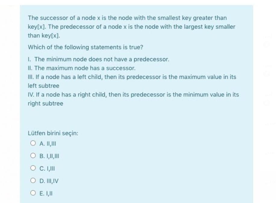 The successor of a node x is the node with the smallest key greater than
key[x]. The predecessor of a node x is the node with the largest key smaller
than key[x].
Which of the following statements is true?
1. The minimum node does not have a predecessor.
II. The maximum node has a successor.
II. If a node has a left child, then its predecessor is the maximum value in its
left subtree
IV. If a node has a right child, then its predecessor is the minimum value in its
right subtree
Lütfen birini seçin:
O A. II,II
O B. I,II,II
O C. I,II
O D. I,IV
O E. I,II
