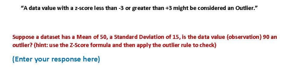 "A data value with a z-score less than -3 or greater than +3 might be considered an Outlier."
Suppose a dataset has a Mean of 50, a Standard Deviation of 15, is the data value (observation) 90 an
outlier? (hint: use the Z-Score formula and then apply the outlier rule to check)
(Enter your response here)
