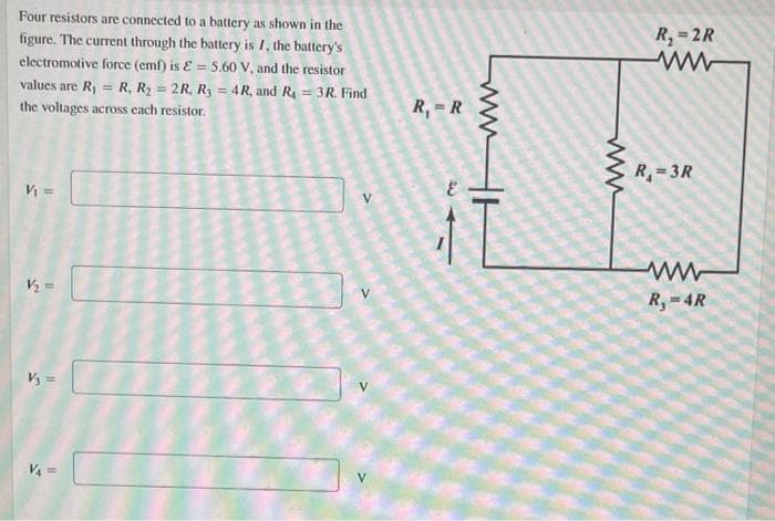 Four resistors are connected to a battery as shown in the
R, = 2R
figure. The current through the battery is /, the battery's
electromotive force (eml) is E = 5.60 V, and the resistor
values are Rj = R, R2 = 2R, Ry = 4R, and R = 3R. Find
R, = R
the voltages across each resistor.
R=3R
V =
V2 =
R, -4R
V3 =
V =
ww
