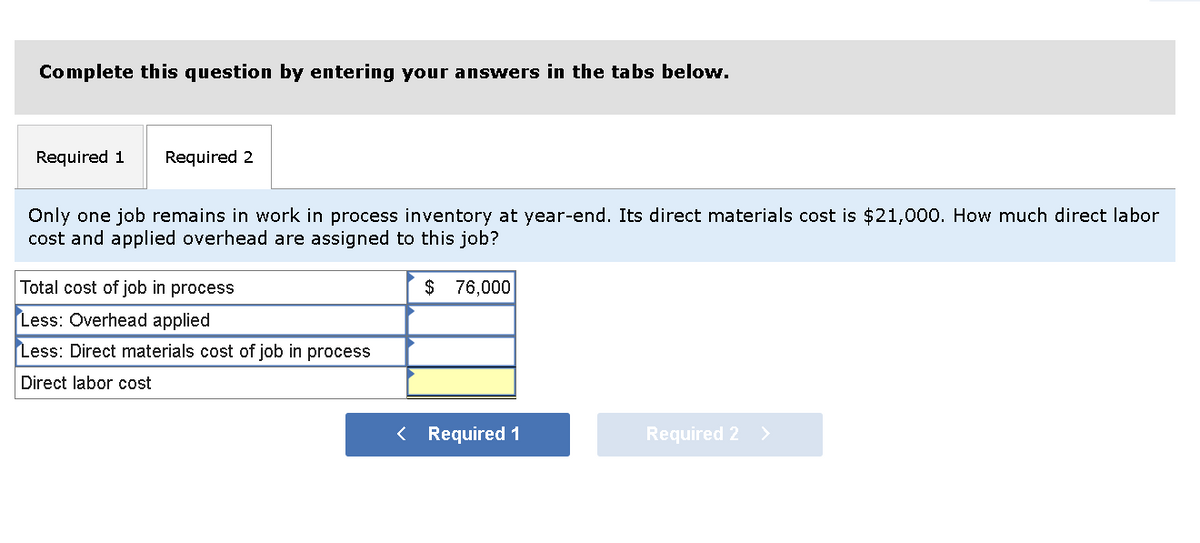 Complete this question by entering your answers in the tabs below.
Required 1 Required 2
Only one job remains in work in process inventory at year-end. Its direct materials cost is $21,000. How much direct labor
cost and applied overhead are assigned to this job?
Total cost of job in process
Less: Overhead applied
Less: Direct materials cost of job in process
Direct labor cost
$ 76,000
< Required 1
Required 2 >