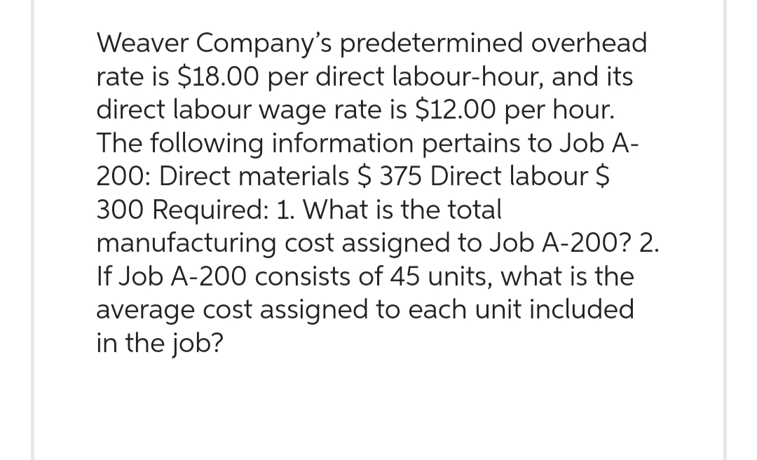 Weaver Company's predetermined overhead
rate is $18.00 per direct labour-hour, and its
direct labour wage rate is $12.00 per hour.
The following information pertains to Job A-
200: Direct materials $ 375 Direct labour $
300 Required: 1. What is the total
manufacturing cost assigned to Job A-200? 2.
If Job A-200 consists of 45 units, what is the
average cost assigned to each unit included
in the job?