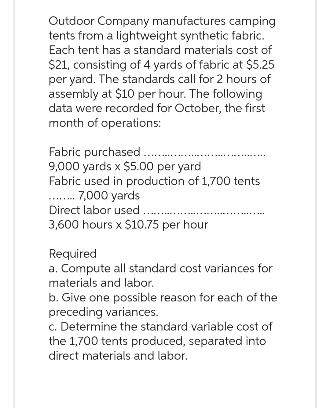 Outdoor Company manufactures camping
tents from a lightweight synthetic fabric.
Each tent has a standard materials cost of
$21, consisting of 4 yards of fabric at $5.25
per yard. The standards call for 2 hours of
assembly at $10 per hour. The following
data were recorded for October, the first
month of operations:
Fabric purchased .....
9,000 yards x $5.00 per yard
Fabric used in production of 1,700 tents
7,000 yards
Direct labor used ........
3,600 hours x $10.75 per hour
Required
a. Compute all standard cost variances for
materials and labor.
b. Give one possible reason for each of the
preceding variances.
c. Determine the standard variable cost of
the 1,700 tents produced, separated into
direct materials and labor.