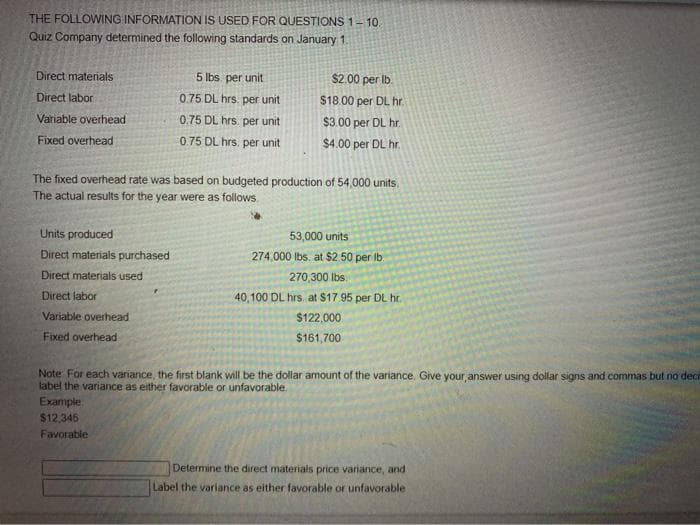 THE FOLLOWING INFORMATION IS USED FOR QUESTIONS 1-10.
Quiz Company determined the following standards on January 1.
Direct materials
Direct labor
Variable overhead
Fixed overhead
Units produced
Direct materials purchased
Direct materials used
Direct labor
The fixed overhead rate was based on budgeted production of 54,000 units.
The actual results for the year were as follows
Variable overhead
Fixed overhead
5 lbs. per unit
0.75 DL hrs. per unit
0.75 DL hrs per unit
0.75 DL hrs. per unit
$2.00 per lb.
$18.00 per DL hr.
$3.00 per DL hr.
$4.00 per DL hr.
Example
$12,345
Favorable
53,000 units
274,000 lbs. at $2.50 per lb.
270,300 lbs.
40,100 DL hrs. at $17.95 per DL hr.
$122,000
$161,700
Note For each variance, the first blank will be the dollar amount of the variance. Give your answer using dollar signs and commas but no deci
label the variance as either favorable or unfavorable.
Determine the direct materials price variance, and
Label the variance as either favorable or unfavorable