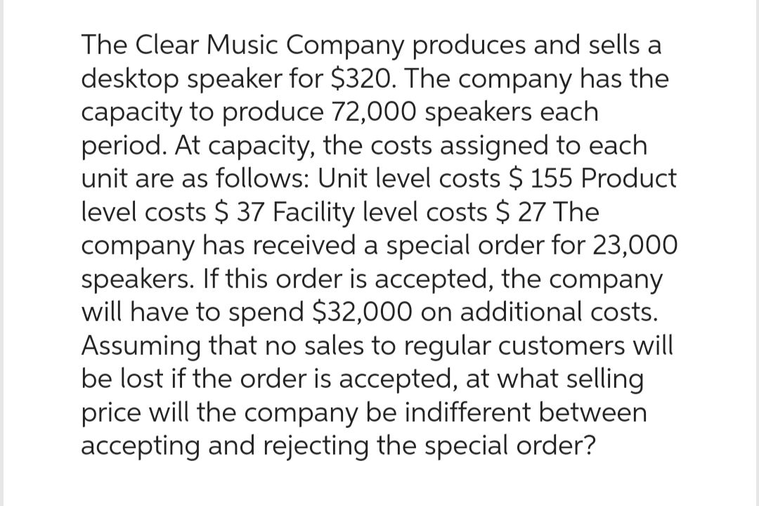 The Clear Music Company produces and sells a
desktop speaker for $320. The company has the
capacity to produce 72,000 speakers each
period. At capacity, the costs assigned to each
unit are as follows: Unit level costs $ 155 Product
level costs $ 37 Facility level costs $ 27 The
company has received a special order for 23,000
speakers. If this order is accepted, the company
will have to spend $32,000 on additional costs.
Assuming that no sales to regular customers will
be lost if the order is accepted, at what selling
price will the company be indifferent between
accepting and rejecting the special order?