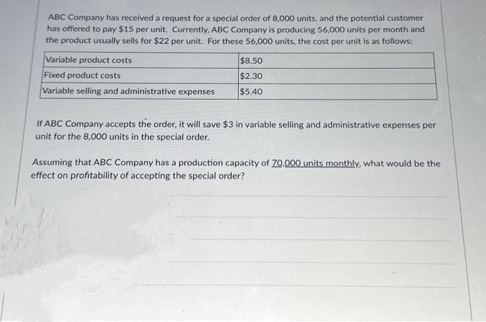 ABC Company has received a request for a special order of 8,000 units, and the potential customer
has offered to pay $15 per unit. Currently, ABC Company is producing 56,000 units per month and
the product usually sells for $22 per unit. For these 56,000 units, the cost per unit is as follows:
Variable product costs
Fixed product costs
Variable selling and administrative expenses
$8.50
$2.30
$5.40
If ABC Company accepts the order, it will save $3 in variable selling and administrative expenses per
unit for the 8,000 units in the special order.
Assuming that ABC Company has a production capacity of 70,000 units monthly, what would be the
effect on profitability of accepting the special order?