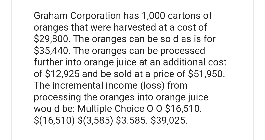 Graham Corporation has 1,000 cartons of
oranges that were harvested at a cost of
$29,800. The oranges can be sold as is for
$35,440. The oranges can be processed
further into orange juice at an additional cost
of $12,925 and be sold at a price of $51,950.
The incremental income (loss) from
processing the oranges into orange juice
would be: Multiple Choice O O $16,510.
$(16,510) $(3,585) $3.585. $39,025.