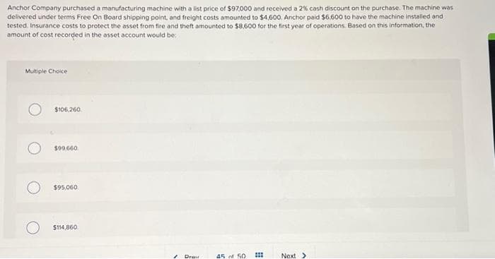 Anchor Company purchased a manufacturing machine with a list price of $97,000 and received a 2% cash discount on the purchase. The machine was
delivered under terms Free On Board shipping point, and freight costs amounted to $4,600. Anchor paid $6.600 to have the machine installed and
tested. Insurance costs to protect the asset from fire and theft amounted to $8,600 for the first year of operations. Based on this information, the
amount of cost recorded in the asset account would be:
Multiple Choice
$106.260
$99,660.
$95,060
$114,860
1 Drau
45 of 50
***
**
Next >