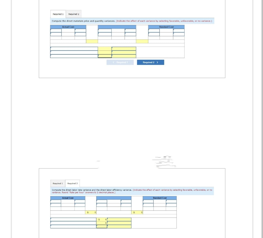 Required 1
Required 2
Compute the direct materials price and quantity variances. (Indicate the effect of each variance by selecting favorable, unfavorable, or no variance.)
Actual Cost
Required 1 Required 2
$
0
Compute the direct labor rate varlance and the direct labor efficiency variance. (Indicate the effect each variance by selecting favorable, unfavorable, or no
variance. Round "Rate per hour" answers to 2 decimal places.)
Actual Cost
$
0
< Required 1
0
$
Required 2 >
0
Standard Cost
Standard Cost