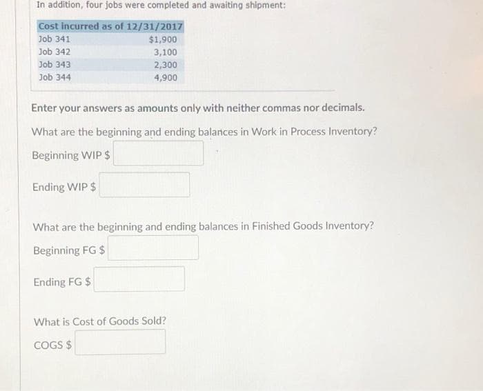 In addition, four jobs were completed and awaiting shipment:
Cost incurred as of 12/31/2017
Job 341
Job 342
Job 343
Job 344
$1,900
3,100
2,300
4,900
Enter your answers as amounts only with neither commas nor decimals.
What are the beginning and ending balances in Work in Process Inventory?
Beginning WIP $
Ending WIP $
What are the beginning and ending balances in Finished Goods Inventory?
Beginning FG $
Ending FG $
What is Cost of Goods Sold?
COGS $