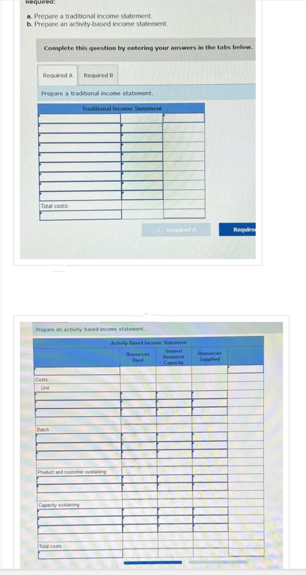 Required:
a. Prepare a traditional income statement.
b. Prepare an activity-based income statement.
Complete this question by entering your answers in the tabs below.
Required A Required B
Prepare a traditional income statement.
Total costs
Prepare an activity-based income statement.
Costs
Unit
Batch
Traditional Income Statement
Product and customer sustaining
Capacity sustaining
Total costs
Required A
Activity-Based Income Statement
Unused
Resource
Capacity
Resources
Used
Resources
Supplied
Require