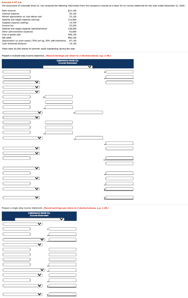 Exercise 4-07 a-b
The accountant of Coronado Shoe Co. has compiled the following information from the company's records as a basis for an income statement for the year ended December 31, 2020.
Rent revenue
Interest expense
Market appreciation on land above cost
Salaries and wages expense (selling)
Supplies expense (selling)
Income tax
Salaries and wages expense (administrative)
Other administrative expenses
Cost of goods sold
19,700
25,200
138,000
53,800
498,100
Net sales
982,100
67,100
Depreciation on plant assets (70% selling, 30% administrative)
Cash dividends declared
18,100
There were 20,000 shares of common stock outstanding during the year
Prepare a multiple-step income statement. (Round earnings per share to 2 decimal places, e.g. 1.48.)
CORONADO SHOE CO.
Income Statement
C
C
r
$31,100
20,100
33,100
116,900
V
✓
Prepare a single-step income statement. (Round earnings per share to 2 decimal places, e.g. 1.48.)
CORONADO SHOE CO.
Income Statement
V
V
sl
$L