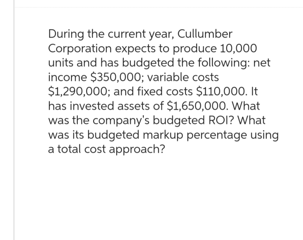 During the current year, Cullumber
Corporation expects to produce 10,000
units and has budgeted the following: net
income $350,000; variable costs
$1,290,000; and fixed costs $110,000. It
has invested assets of $1,650,000. What
was the company's budgeted ROI? What
was its budgeted markup percentage using
a total cost approach?