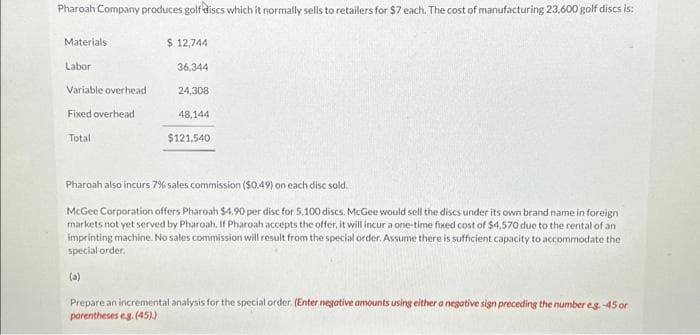 Pharoah Company produces golf discs which it normally sells to retailers for $7 each. The cost of manufacturing 23,600 golf discs is:
Materials
Labor
Variable overhead
Fixed overhead
Total
$ 12,744
36,344
24,308
48,144
$121.540
Pharoah also incurs 7% sales commission ($0.49) on each disc sold.
McGee Corporation offers Pharoah $4.90 per disc for 5,100 discs. McGee would sell the discs under its own brand name in foreign
markets not yet served by Pharoah. If Pharoah accepts the offer, it will incur a one-time fixed cost of $4,570 due to the rental of an
imprinting machine. No sales commission will result from the special order. Assume there is sufficient capacity to accommodate the
special order.
(a)
Prepare an incremental analysis for the special order. (Enter negative amounts using either a negative sign preceding the number eg.-45 or
parentheses eg. (45))
