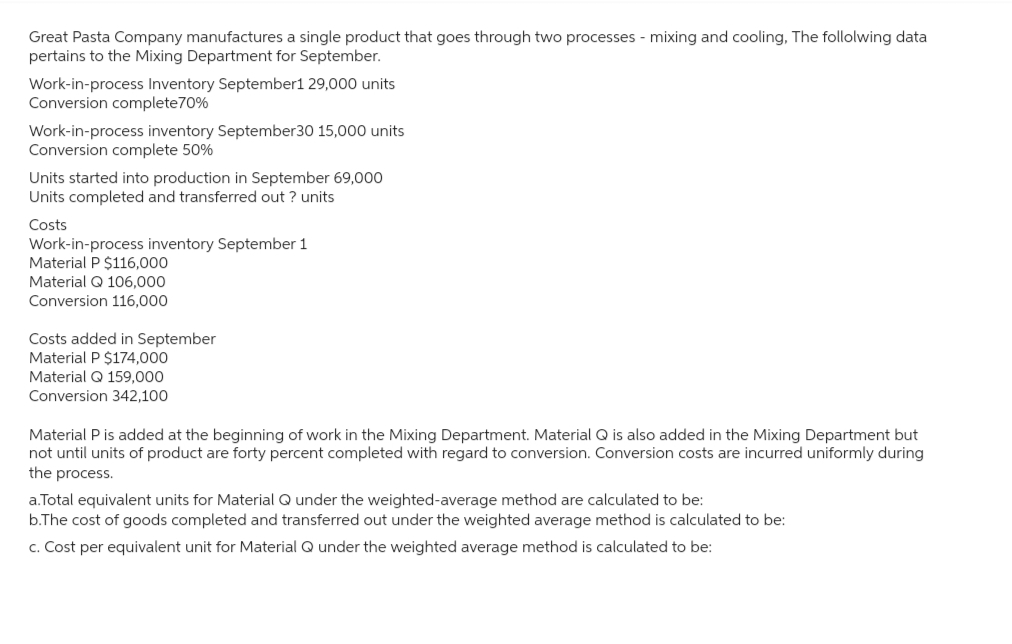 Great Pasta Company manufactures a single product that goes through two processes - mixing and cooling, The following data
pertains to the Mixing Department for September.
Work-in-process Inventory September1 29,000 units
Conversion complete70%
Work-in-process inventory September30 15,000 units
Conversion complete 50%
Units started into production in September 69,000
Units completed and transferred out ? units
Costs
Work-in-process inventory September 1
Material P $116,000
Material Q 106,000
Conversion 116,000
Costs added in September
Material P $174,000
Material Q 159,000
Conversion 342,100
Material P is added at the beginning of work in the Mixing Department. Material Q is also added in the Mixing Department but
not until units of product are forty percent completed with regard to conversion. Conversion costs are incurred uniformly during
the process.
a.Total equivalent units for Material Q under the weighted-average method are calculated to be:
b.The cost of goods completed and transferred out under the weighted average method is calculated to be:
c. Cost per equivalent unit for Material Q under the weighted average method is calculated to be: