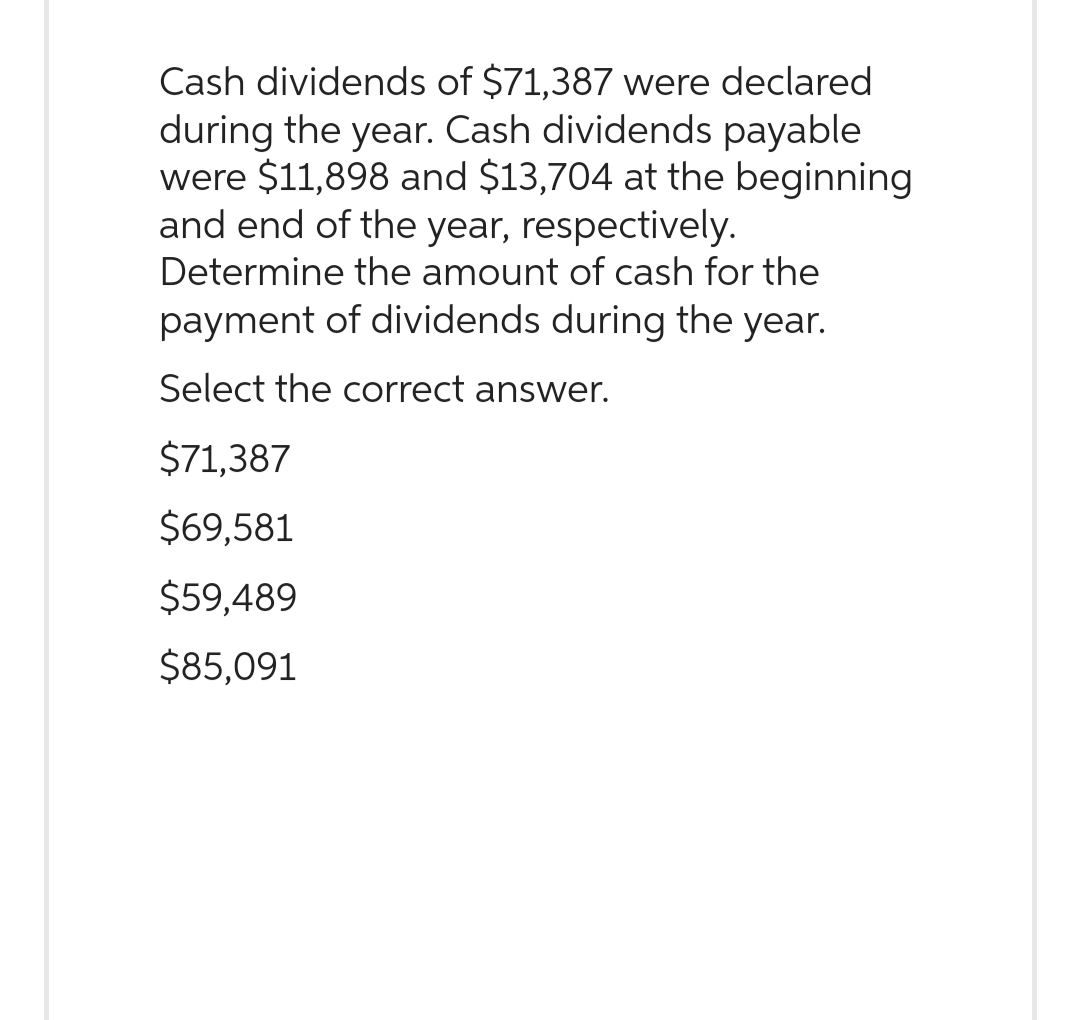 Cash dividends of $71,387 were declared
during the year. Cash dividends payable
were $11,898 and $13,704 at the beginning
and end of the year, respectively.
Determine the amount of cash for the
payment of dividends during the year.
Select the correct answer.
$71,387
$69,581
$59,489
$85,091