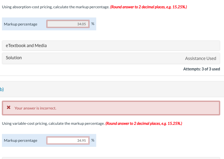 Using absorption-cost pricing, calculate the markup percentage. (Round answer to 2 decimal places, e.g. 15.25%.)
Markup percentage
b)
eTextbook and Media
Solution
* Your answer is incorrect.
34.05 %
Using variable-cost pricing, calculate the markup percentage. (Round answer to 2 decimal places, e.g. 15.25%.)
Markup percentage
34.95 %
Assistance Used
Attempts: 3 of 3 used