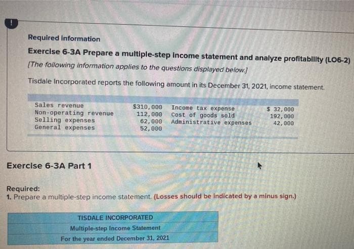 Required information
Exercise 6-3A Prepare a multiple-step income statement and analyze profitability (LO6-2)
[The following information applies to the questions displayed below.]
Tisdale Incorporated reports the following amount in its December 31, 2021, income statement.
Sales revenue
Non-operating revenue
Selling expenses
General expenses
Exercise 6-3A Part 1
$310,000 Income tax expense
112,000 Cost of goods sold
62,000 Administrative expenses
52,000
$ 32,000
192,000
42,000
Required:
1. Prepare a multiple-step income statement. (Losses should be indicated by a minus sign.)
TISDALE INCORPORATED
Multiple-step Income Statement
For the year ended December 31, 2021