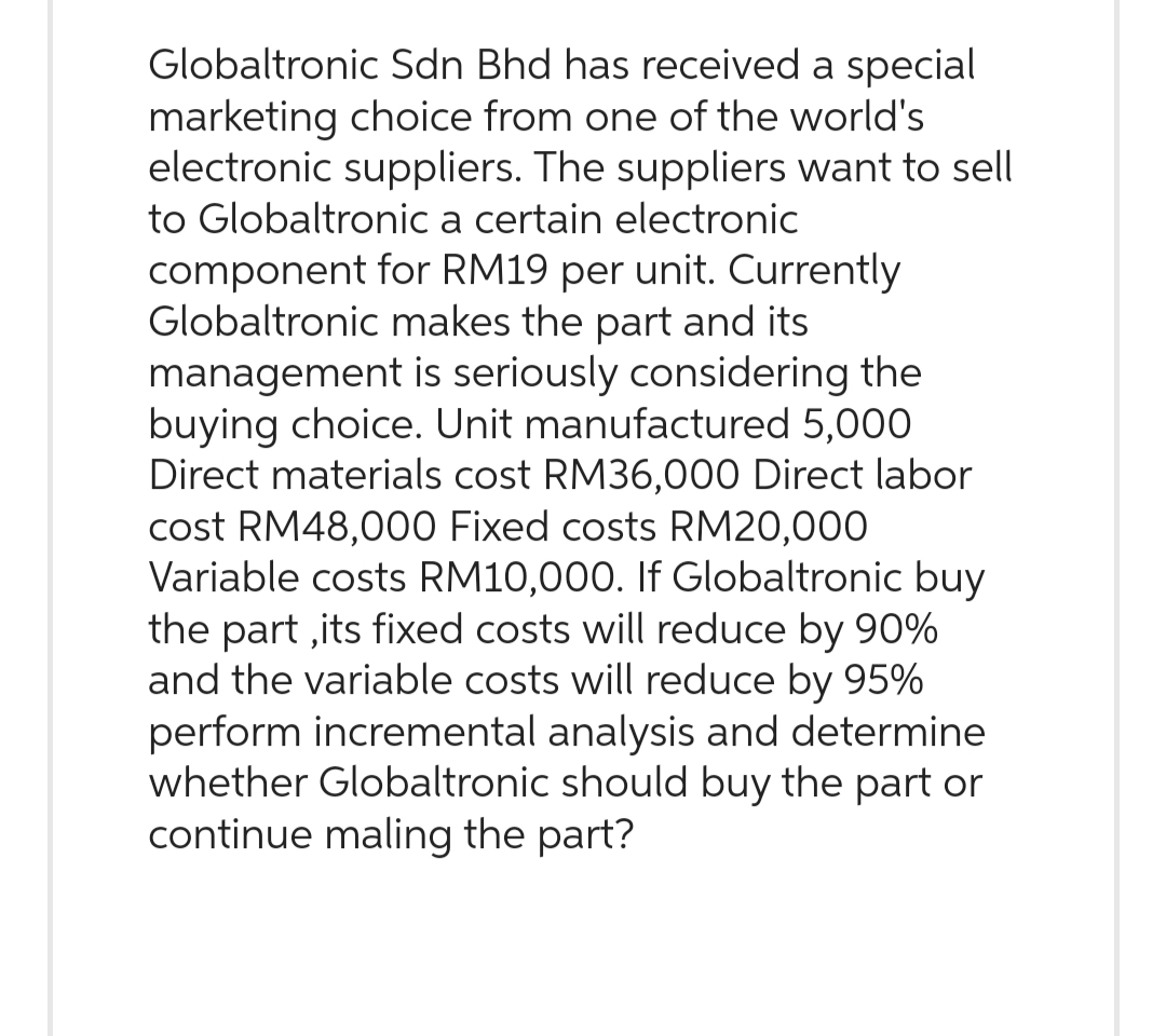 Globaltronic Sdn Bhd has received a special
marketing choice from one of the world's
electronic suppliers. The suppliers want to sell
to Globaltronic a certain electronic
component for RM19 per unit. Currently
Globaltronic makes the part and its
management is seriously considering the
buying choice. Unit manufactured 5,000
Direct materials cost RM36,000 Direct labor
cost RM48,000 Fixed costs RM20,000
Variable costs RM10,000. If Globaltronic buy
the part,its fixed costs will reduce by 90%
and the variable costs will reduce by 95%
perform incremental analysis and determine
whether Globaltronic should buy the part or
continue maling the part?