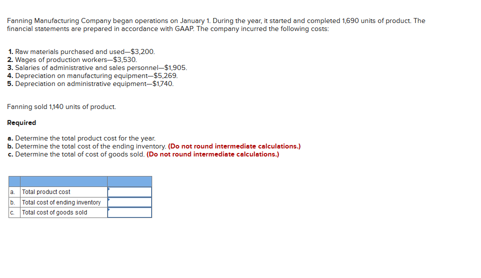Fanning Manufacturing Company began operations on January 1. During the year, it started and completed 1,690 units of product. The
financial statements are prepared in accordance with GAAP. The company incurred the following costs:
1. Raw materials purchased and used-$3,200.
2. Wages of production workers-$3,530.
3. Salaries of administrative and sales personnel-$1,905.
4. Depreciation on manufacturing equipment-$5,269.
5. Depreciation on administrative equipment-$1,740.
Fanning sold 1,140 units of product.
Required
a. Determine the total product cost for the year.
b. Determine the total cost of the ending inventory. (Do not round intermediate calculations.)
c. Determine the total of cost of goods sold. (Do not round intermediate calculations.)
a.
b.
C.
Total product cost
Total cost of ending inventory
Total cost of goods sold