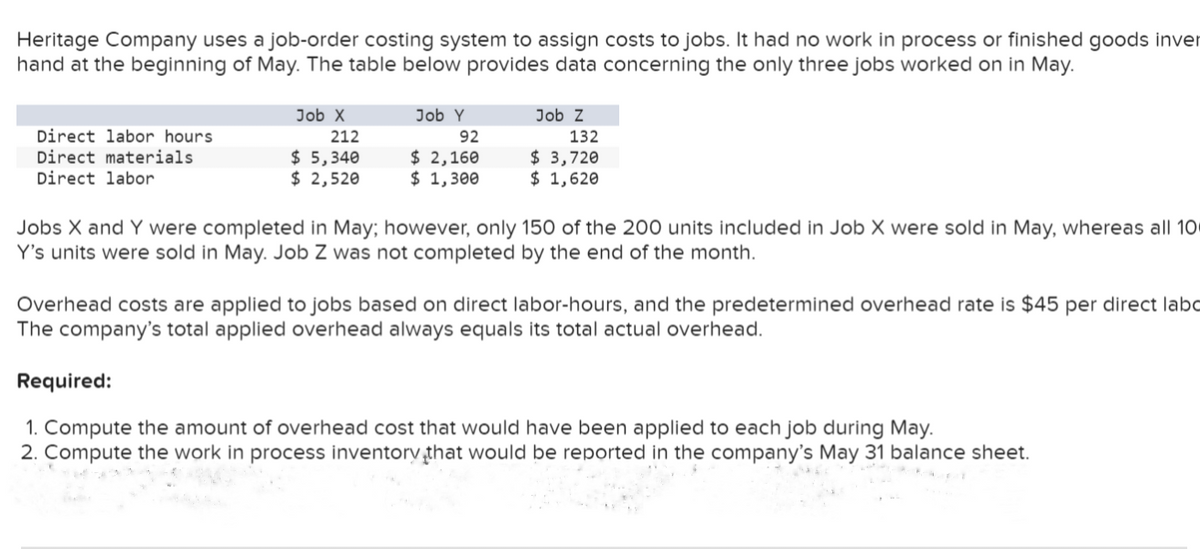 Heritage Company uses a job-order costing system to assign costs to jobs. It had no work in process or finished goods inver
hand at the beginning of May. The table below provides data concerning the only three jobs worked on in May.
Direct labor hours.
Direct materials
Direct labor
Job X
212
$ 5,340
$ 2,520
Job Y
92
$ 2,160
$ 1,300
Job Z
132
$ 3,720
$ 1,620
Jobs X and Y were completed in May; however, only 150 of the 200 units included in Job X were sold in May, whereas all 100
Y's units were sold in May. Job Z was not completed by the end of the month.
Overhead costs are applied to jobs based on direct labor-hours, and the predetermined overhead rate is $45 per direct labo
The company's total applied overhead always equals its total actual overhead.
Required:
1. Compute the amount of overhead cost that would have been applied to each job during May.
2. Compute the work in process inventory that would be reported in the company's May 31 balance sheet.