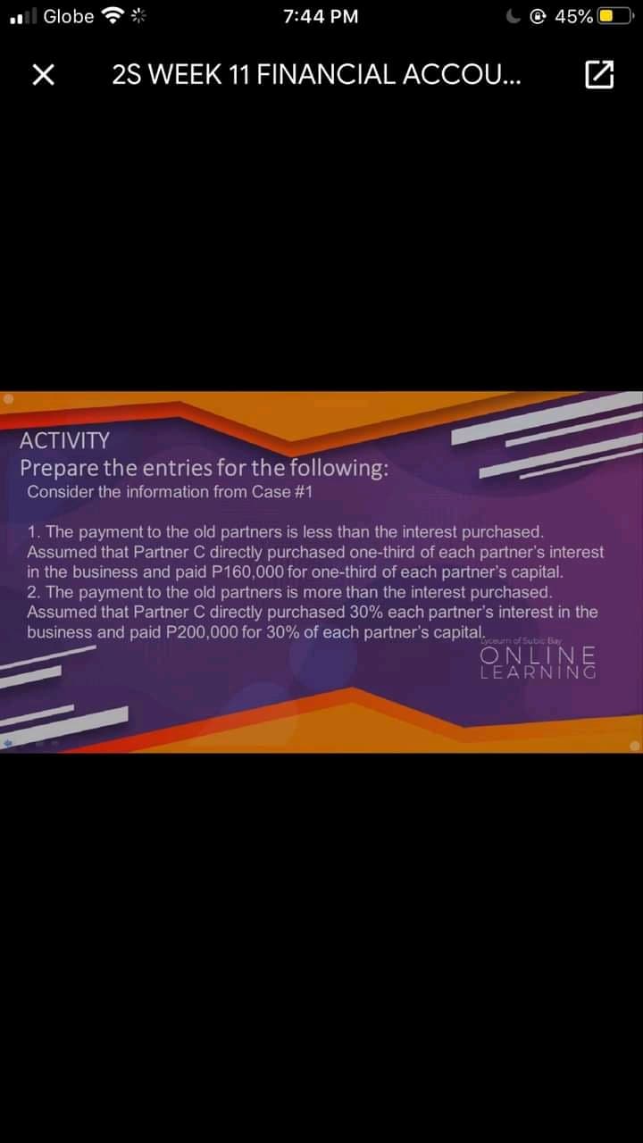 l Globe
米
7:44 PM
45%
2S WEEK 11 FINANCIAL ACCO.
АCTIVITY
Prepare the entries for the following:
Consider the information from Case #1
1. The payment to the old partners is less than the interest purchased.
Assumed that Partner C directly purchased one-third of each partner's interest
in the business and paid P160,000 for one-third of each partner's capital.
2. The payment to the old partners is more than the interest purchased.
Assumed that Partner C directly purchased 30% each partner's interest in the
business and paid P200,000 for 30% of each partner's capital.
yceurn of Subic ay
ONLINE
LEARNING
