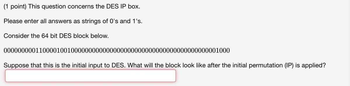 (1 point) This question concerns the DES IP box.
Please enter all answers as strings of 0's and 1's.
Consider the 64 bit DES block below.
0000000001100001001000000000000000000000000000000000000000001000
Suppose that this is the initial input to DES. What will the block look like after the initial permutation (IP) is applied?