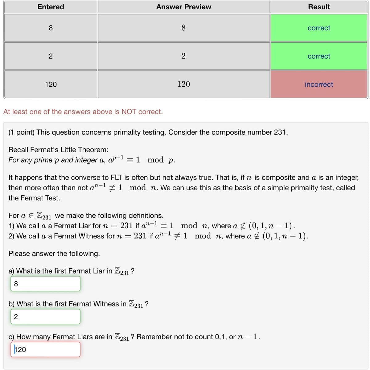 Entered
Answer Preview
Result
8
00
2
120
8
correct
2
correct
120
At least one of the answers above is NOT correct.
(1 point) This question concerns primality testing. Consider the composite number 231.
Recall Fermat's Little Theorem:
For any prime p and integer a, -1
ap- = 1 mod p.
incorrect
n-1
It happens that the converse to FLT is often but not always true. That is, if n is composite and a is an integer,
then more often than not an #1 mod n. We can use this as the basis of a simple primality test, called
the Fermat Test.
For a Є Z231 we make the following definitions.
1) We call a a Fermat Liar for n = 231 if an 11 mod n, where a € (0, 1, n − 1).
n-1
-
2) We call a a Fermat Witness for n = 231 if a 1 mod n, where a € (0, 1, n − 1).
Please answer the following.
a) What is the first Fermat Liar in Z231 ?
8
b) What is the first Fermat Witness in Z231 ?
2
c) How many Fermat Liars are in Z231? Remember not to count 0,1, or n - 1.
120