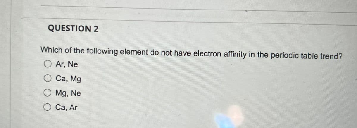 QUESTION 2
Which of the following element do not have electron affinity in the periodic table trend?
O Ar, Ne
O Ca, Mg
O Mg, Ne
O Ca, Ar