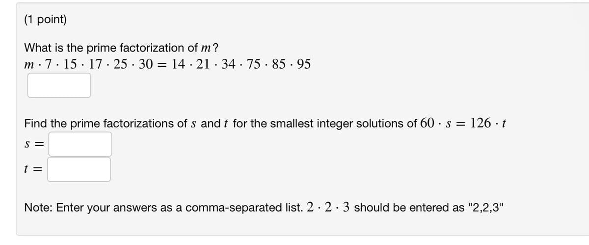 (1 point)
What is the prime factorization of m?
m. 7.15 17 · 25 · 30 = 14 · 21 · 34 · 75 · 85.95
Find the prime factorizations of s and t for the smallest integer solutions of 60 s = 126 · t
S =
t =
Note: Enter your answers as a comma-separated list. 2 2. 3 should be entered as "2,2,3"
.