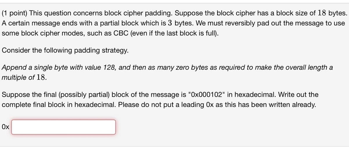 (1 point) This question concerns block cipher padding. Suppose the block cipher has a block size of 18 bytes.
A certain message ends with a partial block which is 3 bytes. We must reversibly pad out the message to use
some block cipher modes, such as CBC (even if the last block is full).
Consider the following padding strategy.
Append a single byte with value 128, and then as many zero bytes as required to make the overall length a
multiple of 18.
Suppose the final (possibly partial) block of the message is "Ox000102" in hexadecimal. Write out the
complete final block in hexadecimal. Please do not put a leading Ox as this has been written already.
Ox