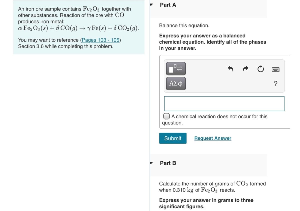 Part A
An iron ore sample contains Fe2 O3 together with
other substances. Reaction of the ore with CO
produces iron metal:
Balance this equation.
a Fe2O3 (s) + BCO(g) → y Fe(s)+ 8 CO2 (g).
You may want to reference (Pages 103 - 105)
Section 3.6 while completing this problem.
Express your answer as a balanced
chemical equation. Identify all of the phases
in your answer.
ΑΣφ
A chemical reaction does not occur for this
question.
Submit
Request Answer
Part B
Calculate the number of grams of CO2 formed
when 0.310 kg of Fe2 O3 reacts.
Express your answer in grams to three
significant figures.
