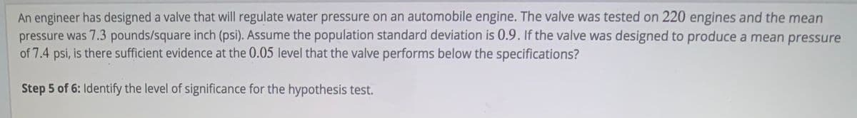 An engineer has designed a valve that will regulate water pressure on an automobile engine. The valve was tested on 220 engines and the mean
pressure was 7.3 pounds/square inch (psi). Assume the population standard deviation is 0.9. If the valve was designed to produce a mean pressure
of 7.4 psi, is there sufficient evidence at the 0.05 level that the valve performs below the specifications?
Step 5 of 6: Identify the level of significance for the hypothesis test.
