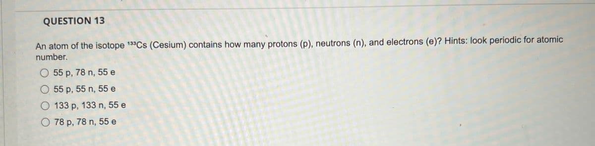 QUESTION 13
An atom of the isotope 133Cs (Cesium) contains how many protons (p), neutrons (n), and electrons (e)? Hints: look periodic for atomic
number.
O 55 p, 78 n, 55 e
O 55 p, 55 n, 55 e
O 133 p, 133 n, 55 e
O 78 p, 78 n, 55 e